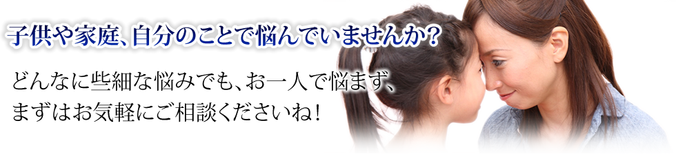 子供や家庭、自分のことで悩んでいませんか？どんなに些細な悩みでも、お一人で悩まず、まずはお気軽にご相談くださいね！
