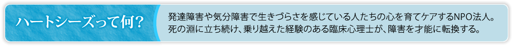 ハートシーズって何？　発達障害や気分障害で生きづらさを感じている人たちの心を育てケアするNPO法人。死の淵に立ち続け、乗り越えた経験のある臨床心理士が、障害を才能に転換する。