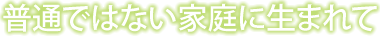 普通ではない家庭に生まれて